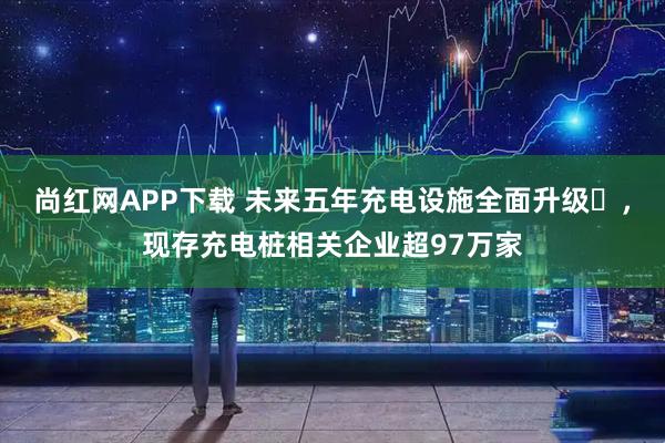 尚红网APP下载 未来五年充电设施全面升级‌，现存充电桩相关企业超97万家