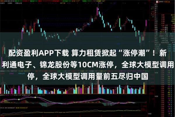配资盈利APP下载 算力租赁掀起“涨停潮”！新开普飙涨20%，利通电子、锦龙股份等10CM涨停，全球大模型调用量前五尽归中国