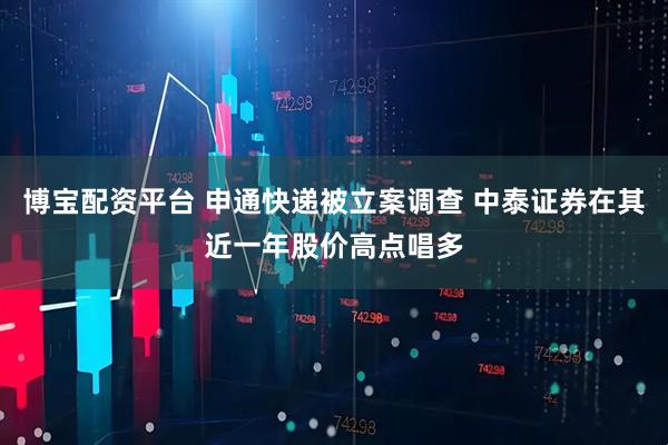 博宝配资平台 申通快递被立案调查 中泰证券在其近一年股价高点唱多