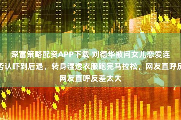 深富策略配资APP下载 刘德华被问女儿恋爱连说五个否认吓到后退，转身湿透衣服跑完马拉松，网友直呼反差太大