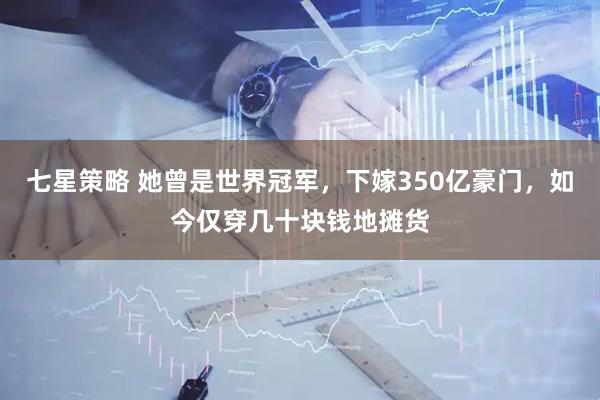 七星策略 她曾是世界冠军，下嫁350亿豪门，如今仅穿几十块钱地摊货