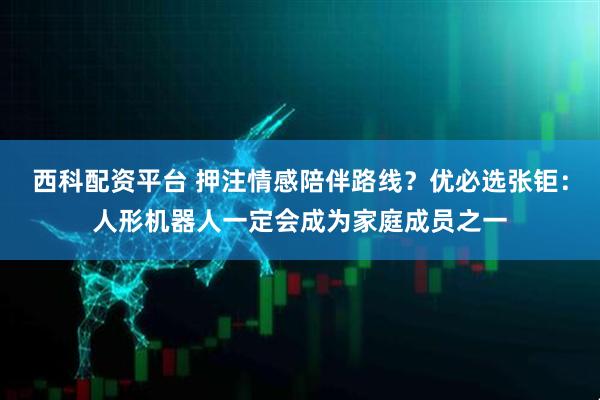 西科配资平台 押注情感陪伴路线？优必选张钜：人形机器人一定会成为家庭成员之一