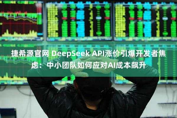 捷希源官网 DeepSeek API涨价引爆开发者焦虑：中小团队如何应对AI成本飙升