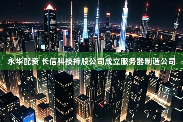 永华配资 长信科技持股公司成立服务器制造公司