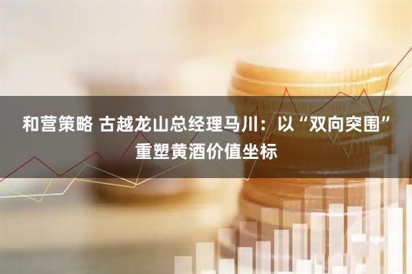 和营策略 古越龙山总经理马川：以“双向突围”重塑黄酒价值坐标