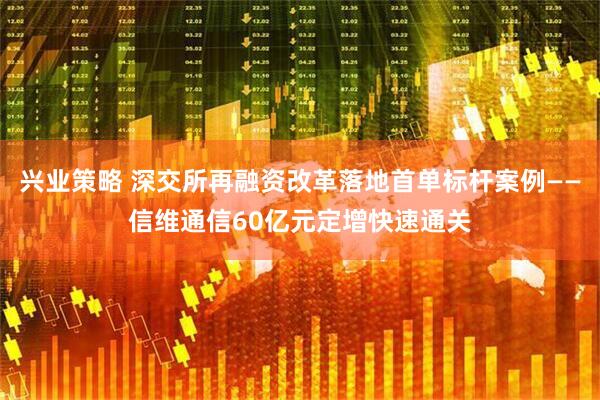 兴业策略 深交所再融资改革落地首单标杆案例——信维通信60亿元定增快速通关
