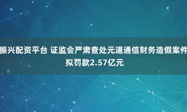振兴配资平台 证监会严肃查处元道通信财务造假案件 拟罚款2.57亿元