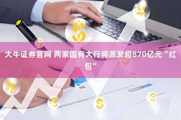 大牛证券官网 两家国有大行将派发超870亿元“红包”