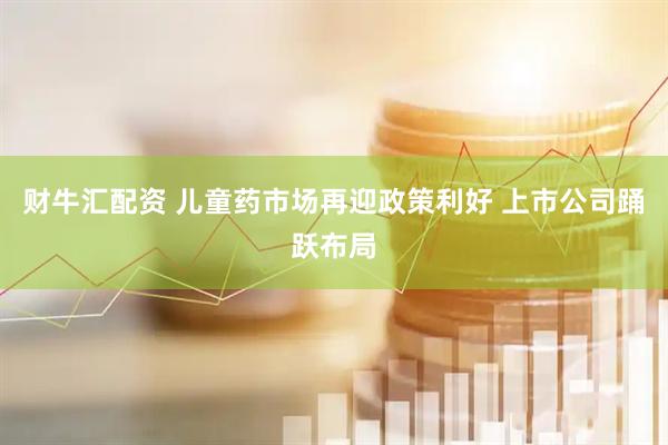 财牛汇配资 儿童药市场再迎政策利好 上市公司踊跃布局