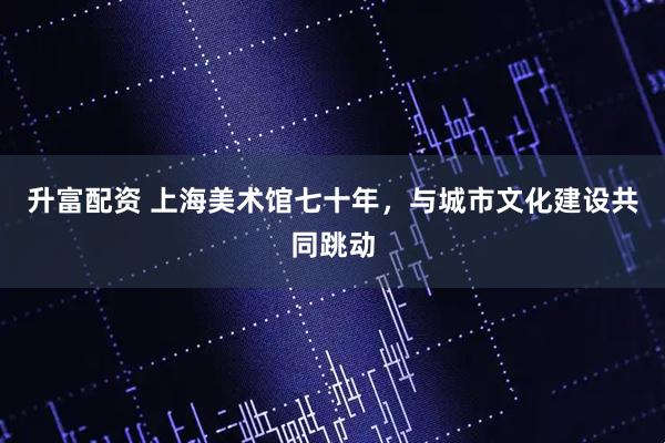 升富配资 上海美术馆七十年，与城市文化建设共同跳动
