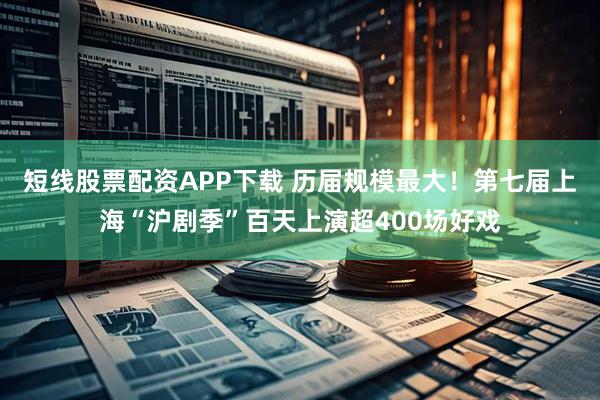 短线股票配资APP下载 历届规模最大！第七届上海“沪剧季”百天上演超400场好戏