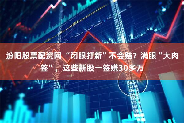 汾阳股票配资网 “闭眼打新”不会赔？满眼“大肉签”，这些新股一签赚30多万