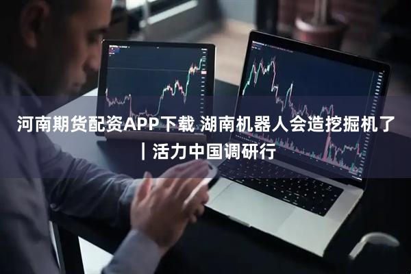 河南期货配资APP下载 湖南机器人会造挖掘机了｜活力中国调研行