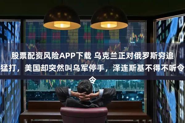 股票配资风险APP下载 乌克兰正对俄罗斯穷追猛打，美国却突然叫乌军停手，泽连斯基不得不听令