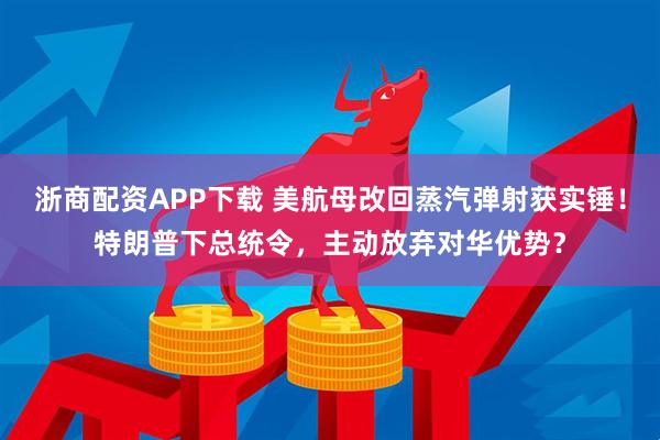 浙商配资APP下载 美航母改回蒸汽弹射获实锤！特朗普下总统令，主动放弃对华优势？