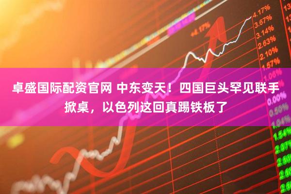 卓盛国际配资官网 中东变天！四国巨头罕见联手掀桌，以色列这回真踢铁板了
