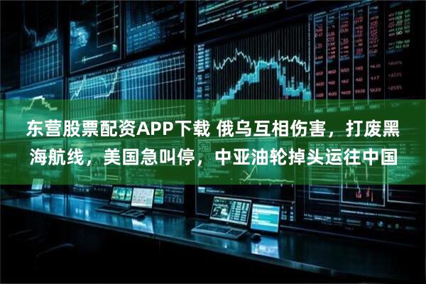 东营股票配资APP下载 俄乌互相伤害，打废黑海航线，美国急叫停，中亚油轮掉头运往中国