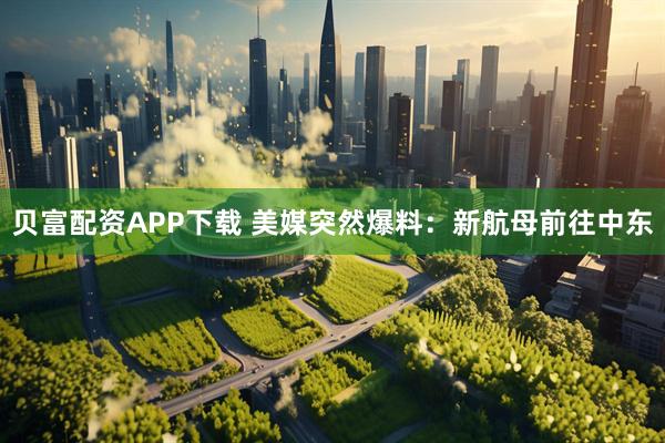贝富配资APP下载 美媒突然爆料:新航母前往中东