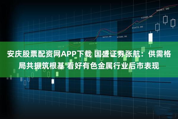 安庆股票配资网APP下载 国盛证券张航：供需格局共振筑根基 看好有色金属行业后市表现