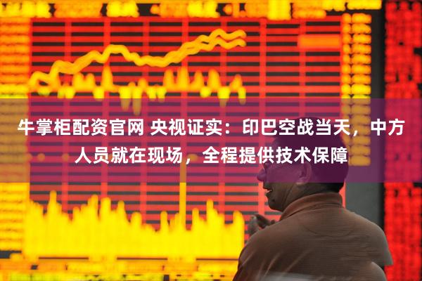 牛掌柜配资官网 央视证实：印巴空战当天，中方人员就在现场，全程提供技术保障