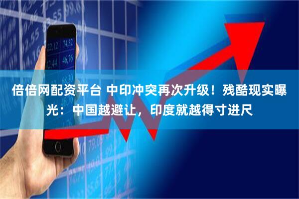 倍倍网配资平台 中印冲突再次升级！残酷现实曝光：中国越避让，印度就越得寸进尺