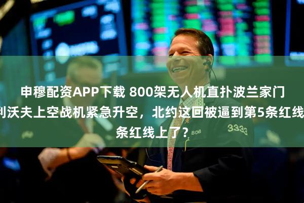 申穆配资APP下载 800架无人机直扑波兰家门口！利沃夫上空战机紧急升空，北约这回被逼到第5条红线上了？