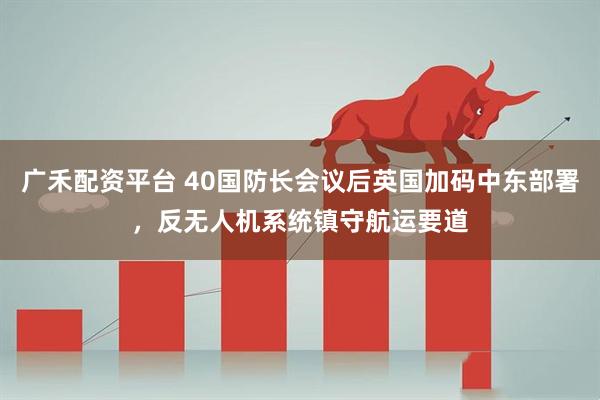 广禾配资平台 40国防长会议后英国加码中东部署，反无人机系统镇守航运要道