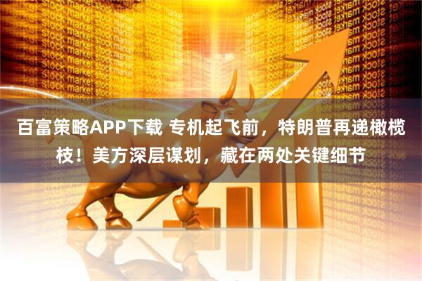 百富策略APP下载 专机起飞前，特朗普再递橄榄枝！美方深层谋划，藏在两处关键细节