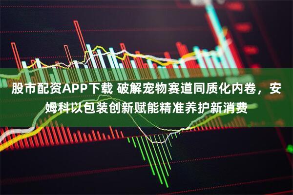 股市配资APP下载 破解宠物赛道同质化内卷，安姆科以包装创新赋能精准养护新消费