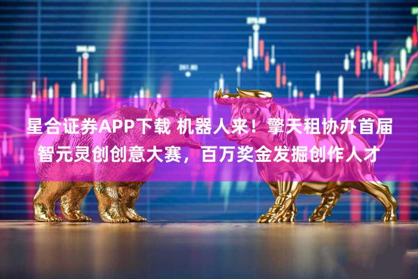 星合证券APP下载 机器人来！擎天租协办首届智元灵创创意大赛，百万奖金发掘创作人才