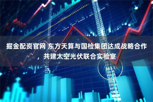 掘金配资官网 东方天算与国检集团达成战略合作，共建太空光伏联合实验室