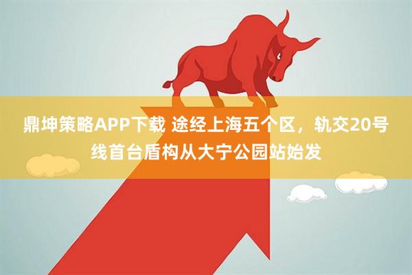 鼎坤策略APP下载 途经上海五个区,轨交20号线首台盾构从大宁公园站始发