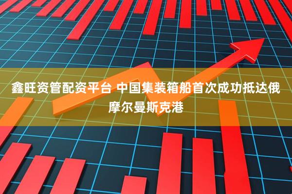 鑫旺资管配资平台 中国集装箱船首次成功抵达俄摩尔曼斯克港