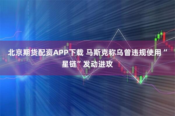 北京期货配资APP下载 马斯克称乌曾违规使用“星链”发动进攻