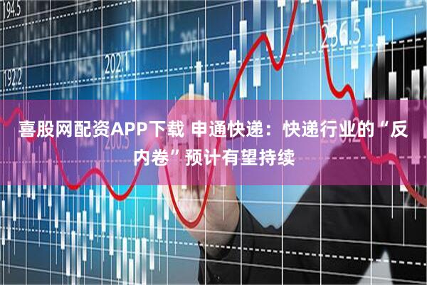 喜股网配资APP下载 申通快递：快递行业的“反内卷”预计有望持续