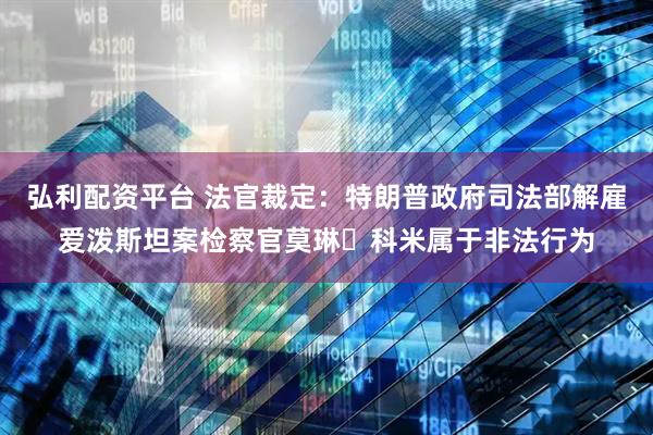 弘利配资平台 法官裁定：特朗普政府司法部解雇爱泼斯坦案检察官莫琳・科米属于非法行为