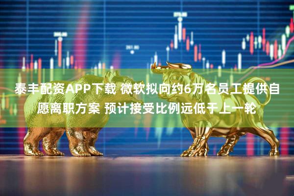 泰丰配资APP下载 微软拟向约6万名员工提供自愿离职方案 预计接受比例远低于上一轮